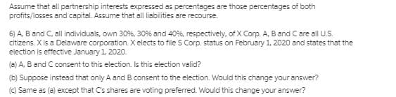 Assume that all partnership interests expressed as percentages are those percentages of both
profits/losses and capital. Assume that all liabilities are recourse.
6) A, B and C, all individuals, own 30%, 30% and 40%, respectively, of X Corp. A, B and Care all U.S.
citizens. X is a Delaware corporation. X elects to file S Corp. status on February 1, 2020 and states that the
election is effective January 1, 2020.
(a) A, B and C consent to this election. Is this election valid?
(b) Suppose instead that only A and B consent to the election. Would this change your answer?
(C) Same as (a) except that C's shares are voting preferred. Would this change your answer?
