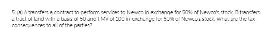 5. (a) A transfers a contract to perform services to Newco in exchange for 50% of Newco's stock B transfers
a tract of land with a basis of 50 and FMV of 100 in exchange for 50% of Newco's stock. What are the tax
consequences to all of the parties?
