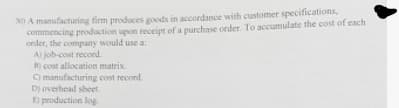 0) A manufacturing firm produces goods in accordance with customer specifications,
commencing prodduction upon receipt of a purchase order. To accumulate the cost of each
order, the company would use a:
A) job-cost recond.
B) cost allocation matrix.
O manufacturing cost record.
D) overhead sheet,
) production log
