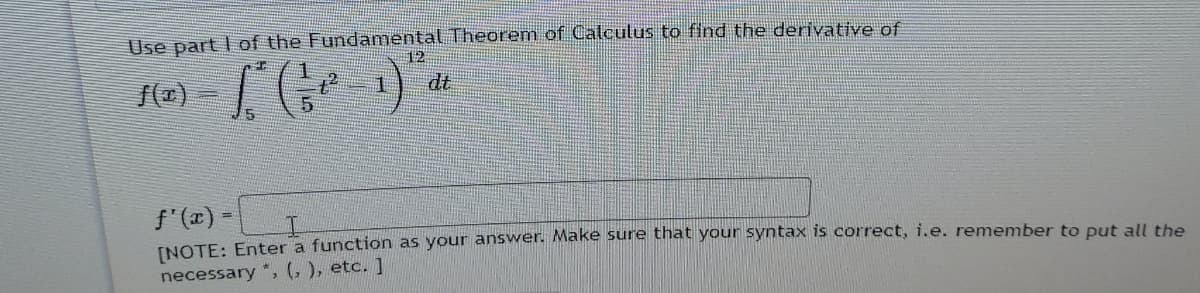 Use part I of the Fundamental Theorem of Calculus to find the deriyative of
12
dt
f'(x) =
INOTE: Enter a function as your answer. Make sure that your syntax is correct, i.e. remember to put all the
necessary *, (, ), etc. ]
