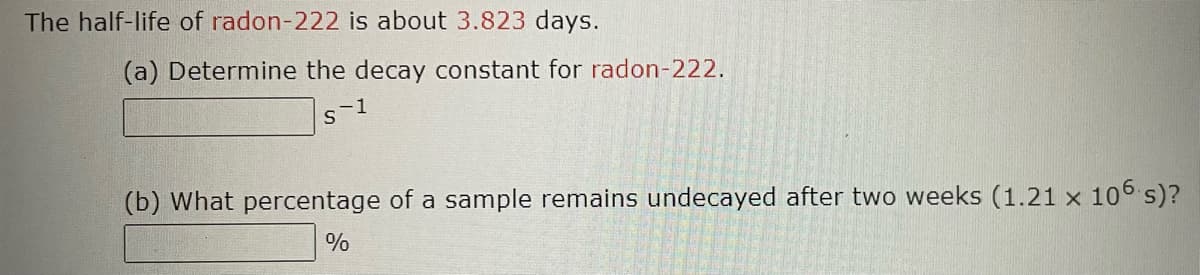 The half-life of radon-222 is about 3.823 days.
(a) Determine the decay constant for radon-222.
s-1
(b) What percentage of a sample remains undecayed after two weeks (1.21 x 106 s)?
%