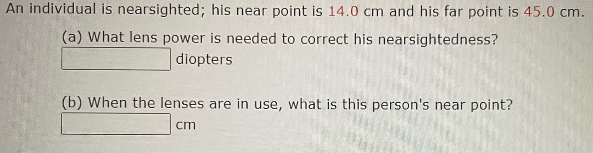 An individual is nearsighted; his near point is 14.0 cm and his far point is 45.0 cm.
(a) What lens power is needed to correct his nearsightedness?
diopters
(b) When the lenses are in use, what is this person's near point?
cm