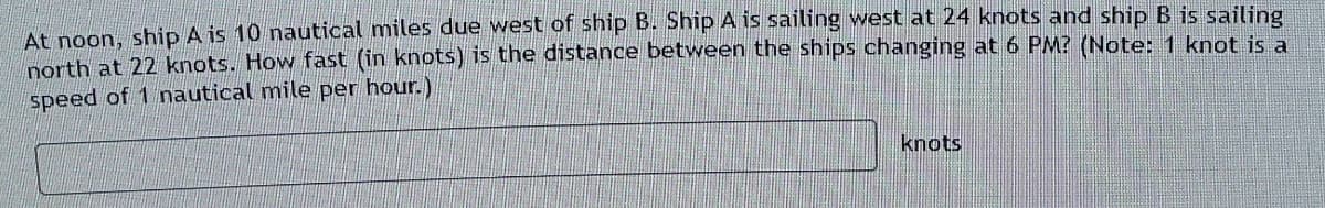 At noon, ship A is 10 nautical miles due west of ship B. Ship A is sailing west at 24 knots and ship B is sailing
north at 22 knots. How fast (in knots) is the distance between the ships changing at 6 PM? (Note: 1 knot is a
speed of 1 nautical mile
per hour.)
knots
