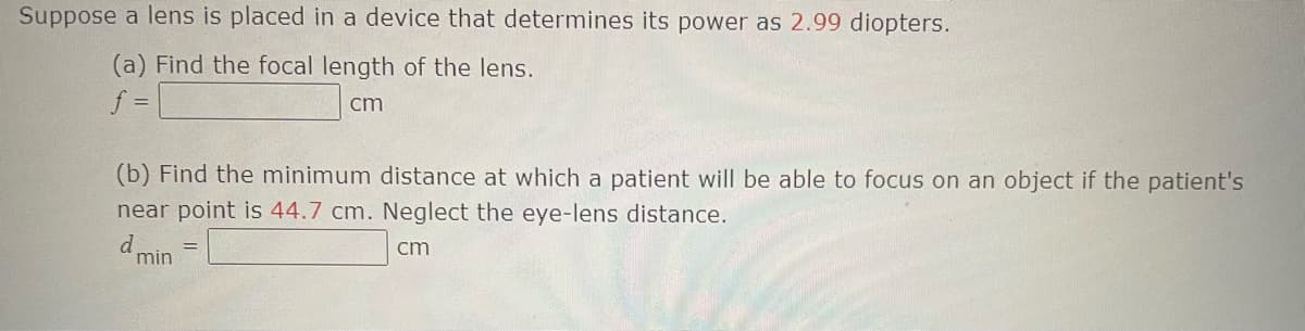 Suppose a lens is placed in a device that determines its power as 2.99 diopters.
(a) Find the focal length of the lens.
f =
cm
(b) Find the minimum distance at which a patient will be able to focus on an object if the patient's
near point is 44.7 cm. Neglect the eye-lens distance.
cm
d min