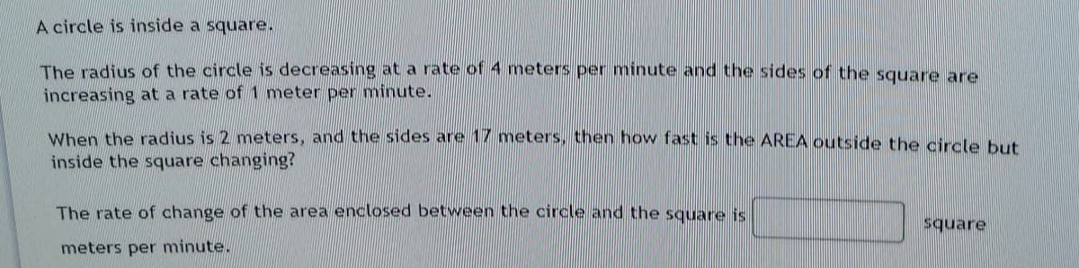 A circle is inside a square.
The radius of the circle is decreasing at a rate of 4 meters per minute and the sides of the square are
increasing at a rate of 1 meter per minute.
When the radius is 2 meters, and the sides are 17 meters, then how fast is the AREA outside the circle but
inside the square changing?
The rate of change of the area enclosed between the circle and the square is
square
meters per minute.
