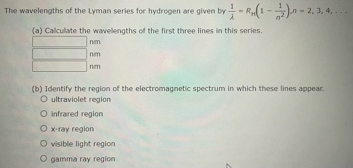 The wavelengths of the Lyman series for hydrogen are given by = RH(1-2), = 2, 3, 4, ...
1/2
(a) Calculate the wavelengths of the first three lines in this series.
nm
nm
nm
(b) Identify the region of the electromagnetic spectrum in which these lines appear.
O ultraviolet region
O infrared region
O x-ray region
O visible light region
O gamma ray region