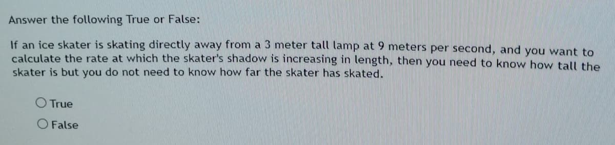 Answer the following True or False:
If an ice skater is skating directly away from a 3 meter tall lamp at 9 meters per second, and you want to
calculate the rate at which the skater's shadow is increasing in length, then you need to know how tall the
skater is but you do not need to know how far the skater has skated.
True
O False
