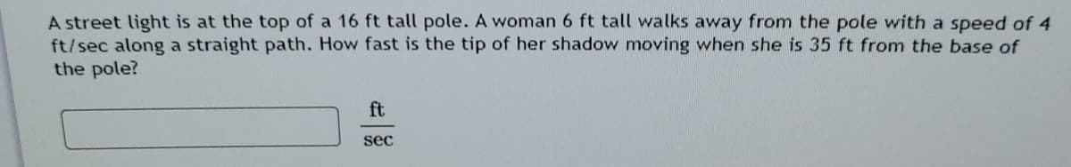 A street light is at the top of a 16 ft tall pole. A woman 6 ft tall walks away from the pole with a speed of 4
ft/sec along a straight path. How fast is the tip of her shadow moving when she is 35 ft from the base of
the pole?
ft
sec
