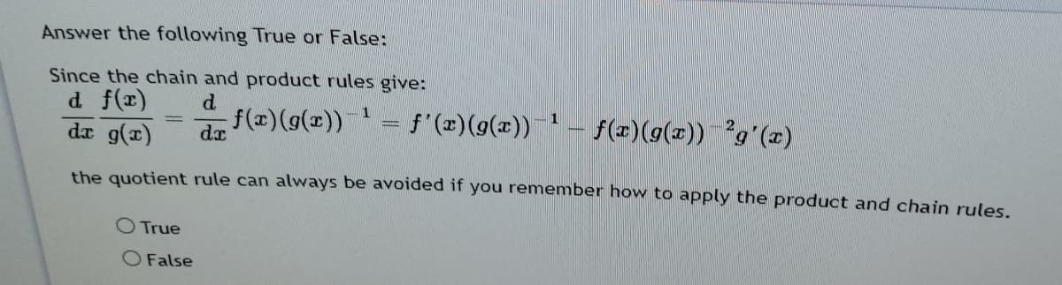 Answer the following True or False:
Since the chain and product rules give:
d.
f(x)(g(x))
d f(r)
1.
= f'(x)(9(x))
1
f(2)(9(x)) g'(x)
(1)6 p
the quotient rule can always be avoided if you remember how to apply the product and chain rules
O True
O False

