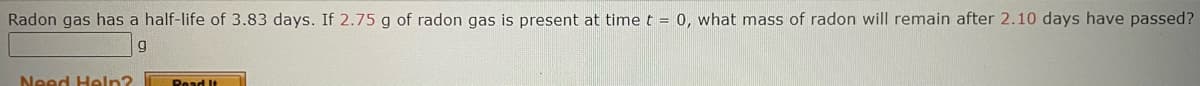 Radon gas has a half-life of 3.83 days. If 2.75 g of radon gas is present at time t = 0, what mass of radon will remain after 2.10 days have passed?
g
Need Help?
Read It