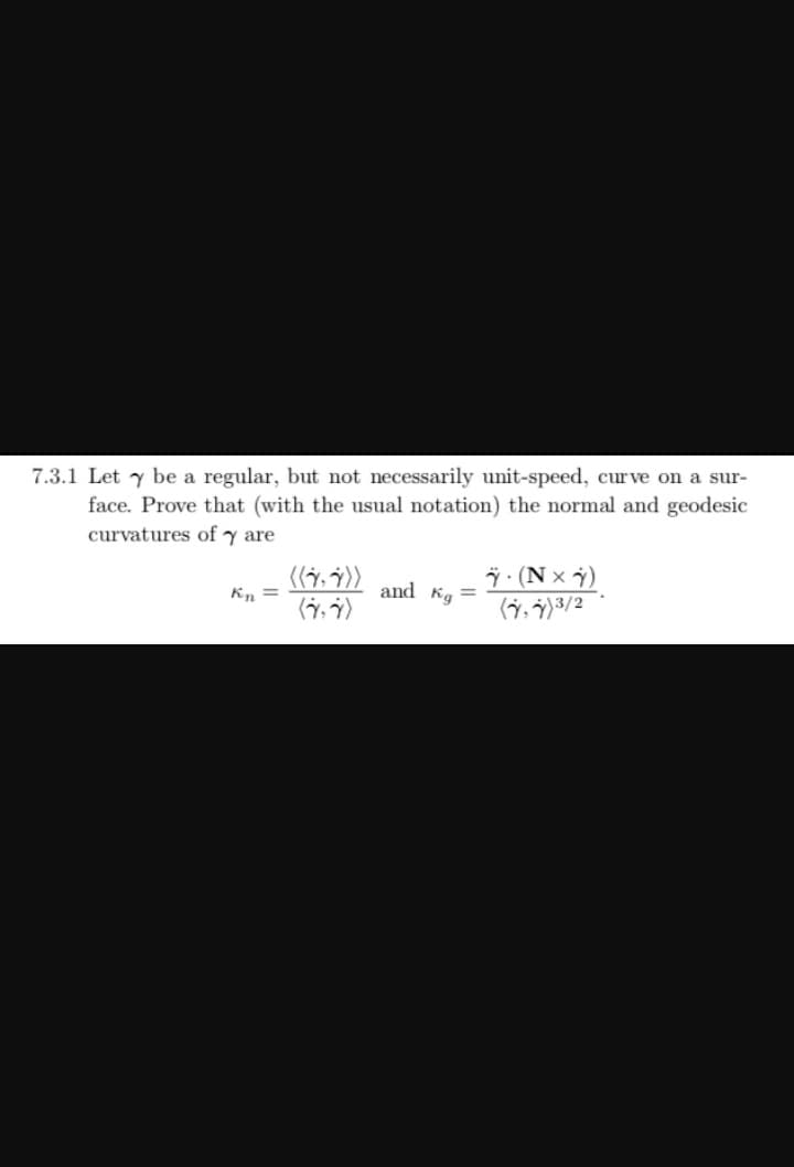 7.3.1 Let y be a regular, but not necessarily unit-speed, cur ve on a sur-
face. Prove that (with the usual notation) the normal and geodesic
curvatures of y are
7 (N x )
Kn =
and Kg =
