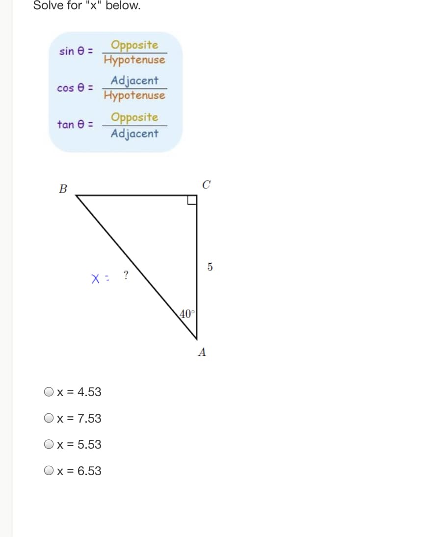 Šolve for "x" below.
Opposite
Hypotenuse
sin e =
Adjacent
Hypotenuse
cos 8 =
Opposite
Adjacent
tan e =
В
?
40°
A
Ox = 4.53
Ox = 7.53
x = 5.53
Ox = 6.53
