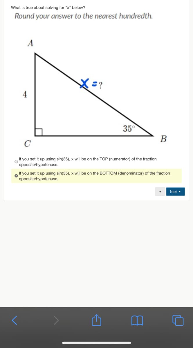 What is true about solving for "x" below?
Round your answer to the nearest hundredth.
A
4
35°
В
C
If you set it up using sin(35), x will be on the TOP (numerator) of the fraction
opposite/hypotenuse.
If you set it up using sin(35), x will be on the BOTTOM (denominator) of the fraction
opposite/hypotenuse.
Next
