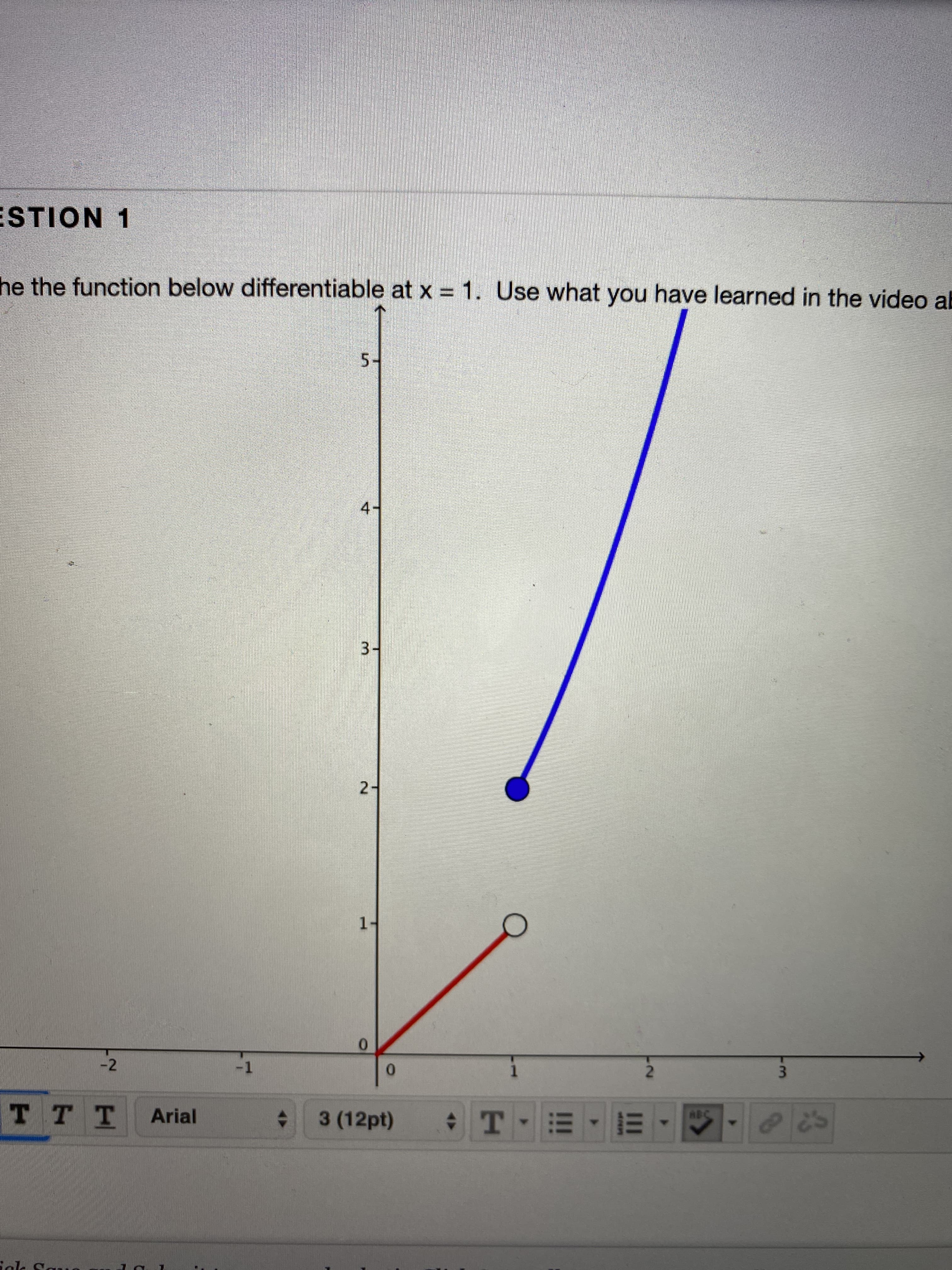 ESTION 1
he the function below differentiable at x =1. Use what you have learned in the video al
5-
3-
2-
1-
0.
-2
-1
0.
TTT
3 (12pt) T - =- E
Arial
ABC
4.
