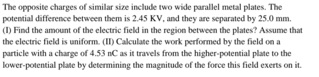 The opposite charges of similar size include two wide parallel metal plates. The
potential difference between them is 2.45 KV, and they are separated by 25.0 mm.
(I) Find the amount of the electric field in the region between the plates? Assume that
the electric field is uniform. (II) Calculate the work performed by the field on a
particle with a charge of 4.53 nC as it travels from the higher-potential plate to the
lower-potential plate by determining the magnitude of the force this field exerts on it.
