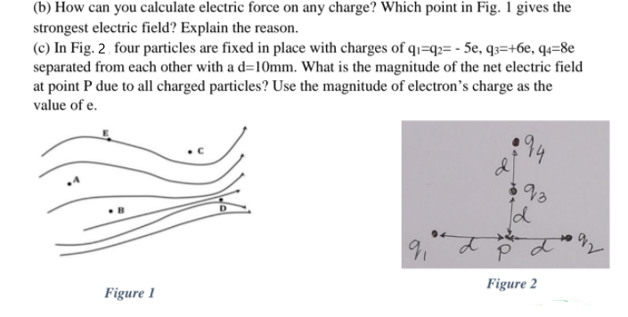 (b) How can you calculate electric force on any charge? Which point in Fig. 1 gives the
strongest electric field? Explain the reason.
(c) In Fig. 2, four particles are fixed in place with charges of q1=q2= - 5e, q3=+6e, q4=8e
separated from each other with a d=10mm. What is the magnitude of the net electric field
at point P due to all charged particles? Use the magnitude of electron's charge as the
value of e.
91
Figure 2
Figure 1

