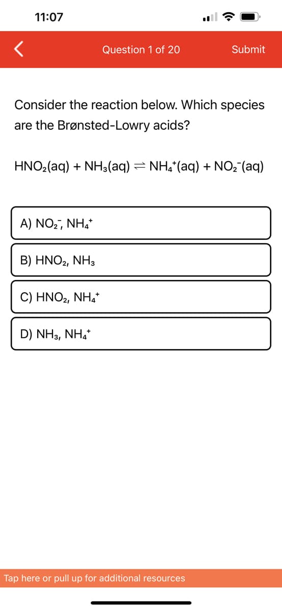 11:07
Consider the reaction below. Which species
are the Brønsted-Lowry acids?
HNO₂(aq) + NH3(aq)
A) NO₂, NH4+
B) HNO2, NH3
Question 1 of 20
C) HNO₂, NH4+
D) NH3, NH4+
Submit
NH4+ (aq) + NO₂ (aq)
Tap here or pull up for additional resources