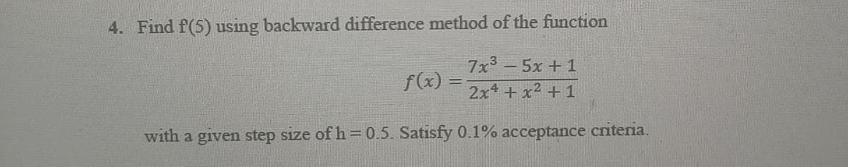 4. Find f(5) using backward difference method of the function
f(x) =
7x³-5x + 1
2x² + x² +1
with a given step size of h=0.5. Satisfy 0.1% acceptance criteria.