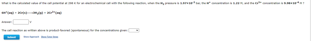 What is the calculated value of the cell potential at 298 K for an electrochemical cell with the following reaction, when the H₂ pressure is 1.97x10-3 bar, the H+ concentration is 1.22 M, and the Cr³+ concentration is 9.98×10-4 M ?
6H+ (aq) + 2Cr(s) 3H₂(g) + 2Cr³+ (aq)
Answer:
V
The cell reaction as written above is product-favored (spontaneous) for the concentrations given:
Submit
Show Approach Show Tutor Steps