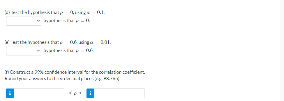 (d) Test the hypothesis that p = 0, using a = 0.1.
hypothesis that p = 0.
(e) Test the hypothesis that p = 0.6, using a = 0.01.
v hypothesis that p = 0.6.
(f) Construct a 99% confidence interval for the correlation coefficient.
Round your answers to three decimal places (e.g. 98.765).
i
<p<
i
