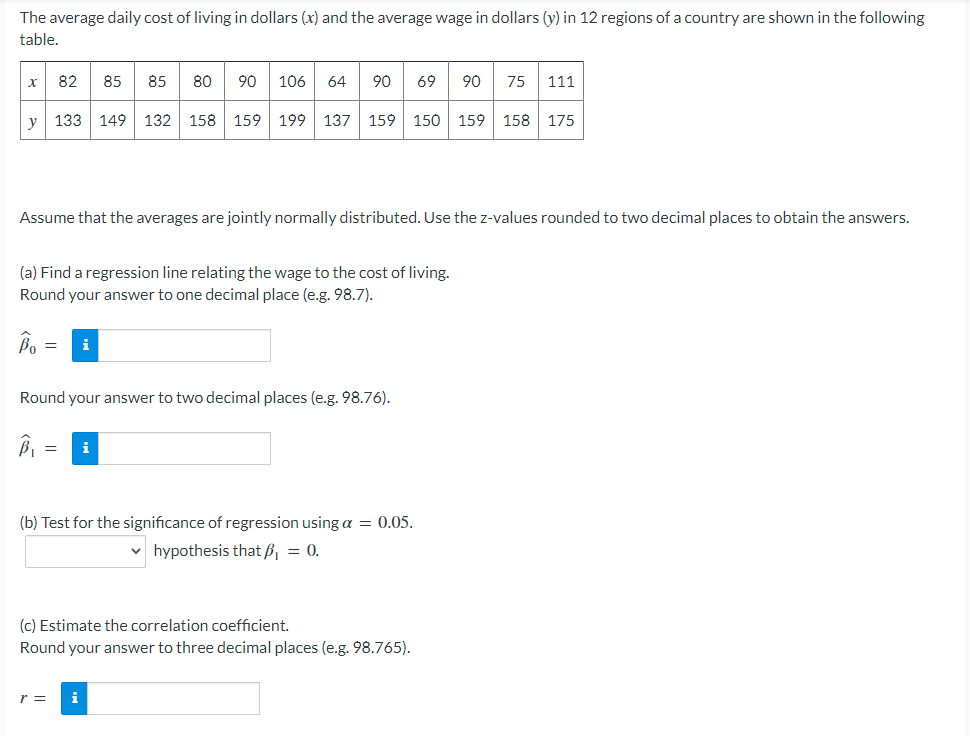 The average daily cost of living in dollars (x) and the average wage in dollars (y) in 12 regions of a country are shown in the following
table.
82
85
85
80
90
106
64
90
69
90
75
111
y 133 149 132 158 159 199 137 159 150 159 158 175
Assume that the averages are jointly normally distributed. Use the z-values rounded to two decimal places to obtain the answers.
(a) Find a regression line relating the wage to the cost of living.
Round your answer to one decimal place (e.g. 98.7).
Bo
i
Round your answer to two decimal places (e.g. 98.76).
i
(b) Test for the significance of regression using a = 0.05.
v hypothesis that B, = 0.
(c) Estimate the correlation coefficient.
Round your answer to three decimal places (e.g. 98.765).
r =
i
