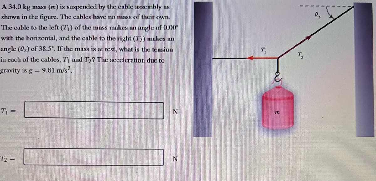 A 34.0 kg mass (m) is suspended by the cable assembly as
shown in the figure. The cables have no mass of their own.
The cable to the left (71) of the mass makes an angle of 0.00°
with the horizontal, and the cable to the right (T₂) makes an
angle (02) of 38.5°. If the mass is at rest, what is the tension
in each of the cables, T₁ and T₂? The acceleration due to
gravity is g = 9.81 m/s².
T₁ =
T₂ =
N
N
m
T₂