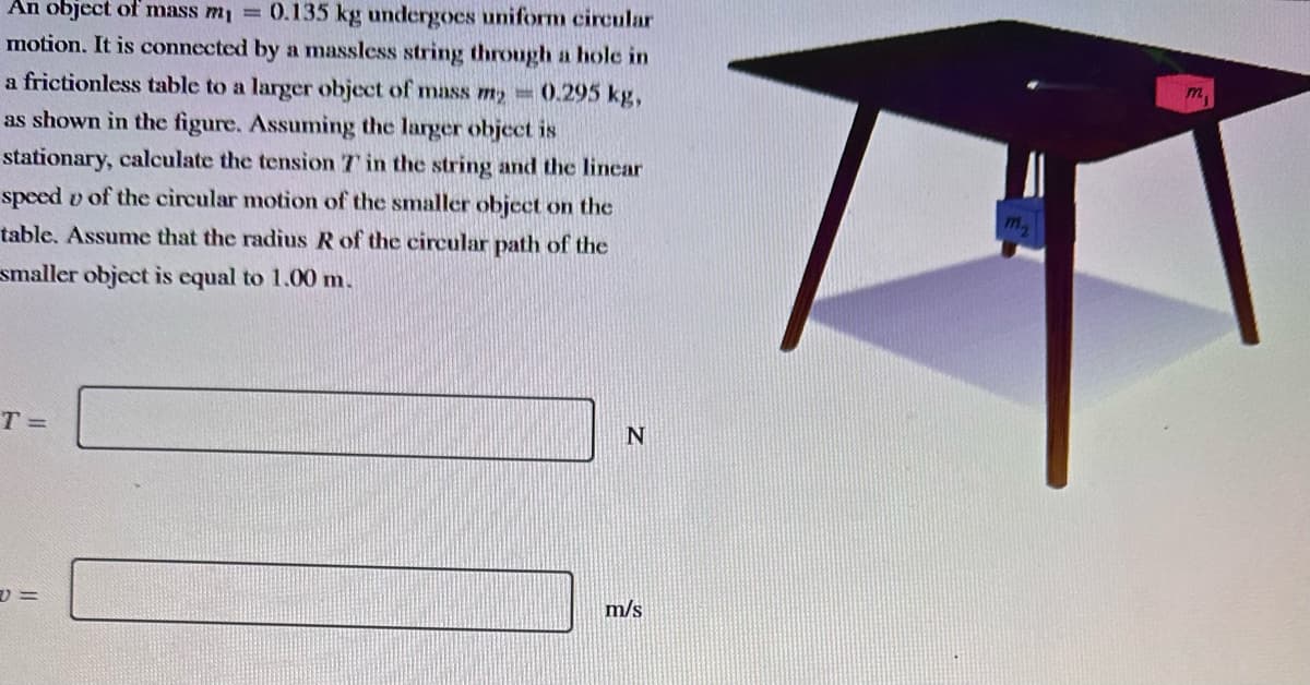 An object of mass m₁ = 0.135 kg undergoes uniform circular
motion. It is connected by a massless string through a hole in
a frictionless table to a larger object of mass my = 0.295 kg,
as shown in the figure. Assuming the larger object is
stationary, calculate the tension 7 in the string and the linear
speed of the circular motion of the smaller object on the
table. Assume that the radius R of the circular path of the
smaller object is equal to 1.00 m.
T=
=
N
m/s
m₂
m