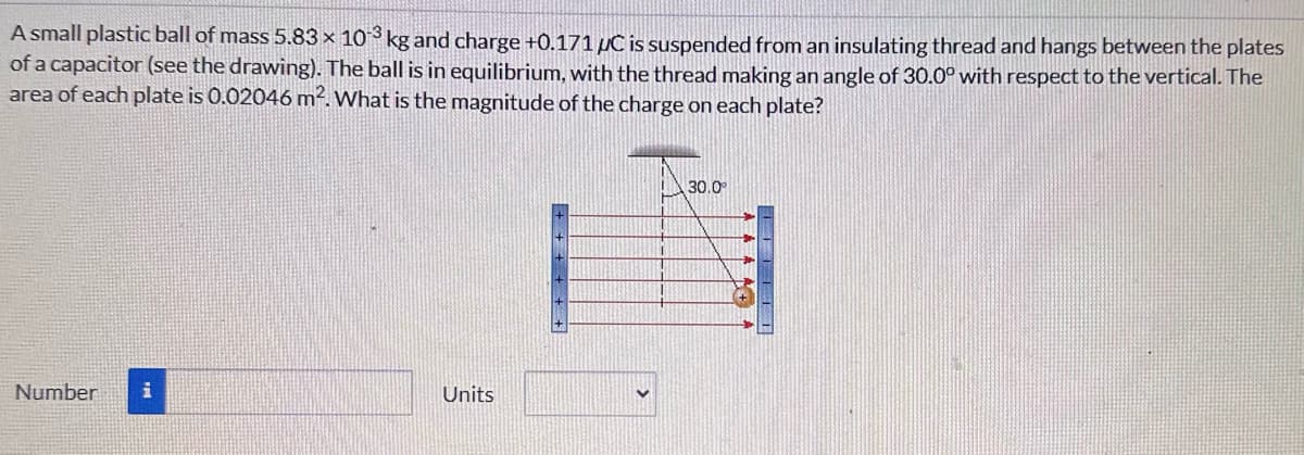 A small plastic ball of mass 5.83 x 103 kg and charge +0.171 µC is suspended from an insulating thread and hangs between the plates
of a capacitor (see the drawing). The ball is in equilibrium, with the thread making an angle of 30.0° with respect to the vertical. The
area of each plate is 0.02046 m². What is the magnitude of the charge on each plate?
Number i
Units
30.0°