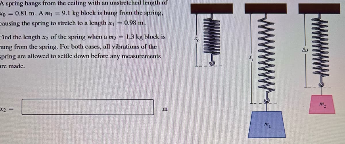 A spring hangs from the ceiling with an unstretched length of
xo = 0.81 m. A m₁ = 9.1 kg block is hung from the spring,
causing the spring to stretch to a length x₁ = 0.98 m.
Find the length x2 of the spring when a m₂ = 1.3 kg block is
nung from the spring. For both cases, all vibrations of the
spring are allowed to settle down before any measurements
are made.
x2 =
m
m₁
m₂