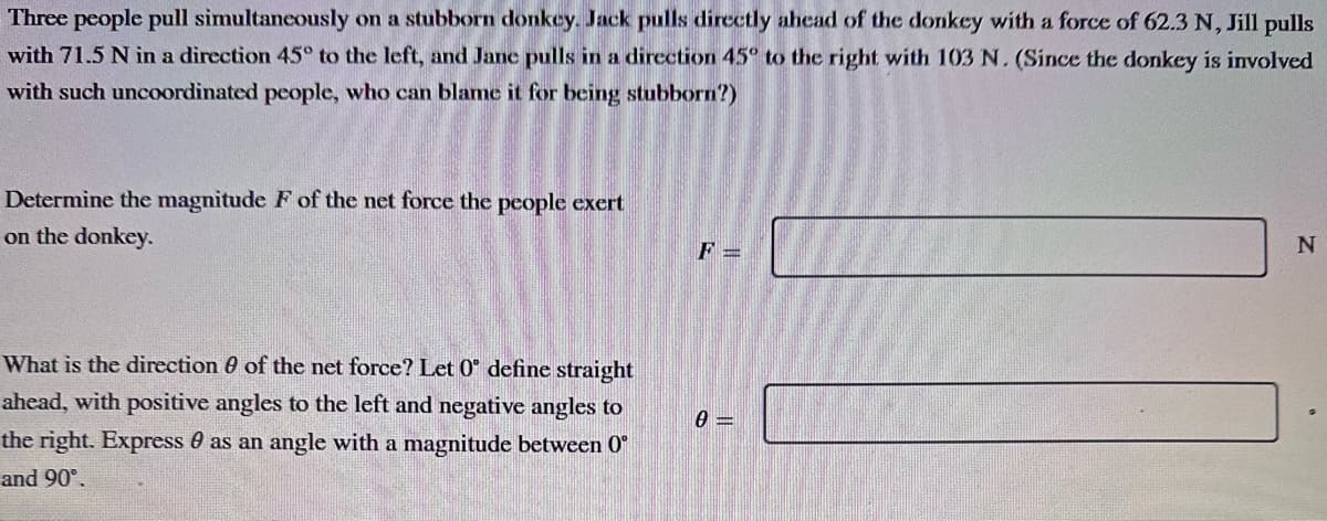 Three people pull simultaneously on a stubborn donkey. Jack pulls directly ahead of the donkey with a force of 62.3 N, Jill pulls
with 71.5 N in a direction 45° to the left, and Jane pulls in a direction 45° to the right with 103 N. (Since the donkey is involved
with such uncoordinated people, who can blame it for being stubborn?)
Determine the magnitude F of the net force the people exert
on the donkey.
What is the direction of the net force? Let 0° define straight
ahead, with positive angles to the left and negative angles to
the right. Express as an angle with a magnitude between 0°
and 90°.
F =
0=
N