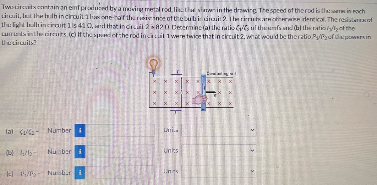 Two circuits contain an emf produced by a moving metal rod, like that shown in the drawing. The speed of the rod is the same in each
circuit, but the bulb in circuit 1 has one-half the resistance of the bulb in circuit 2. The circuits are otherwise identical. The resistance of
the light bulb in circuit 1 is 41 0, and that in circuit 2 is 82 Q. Determine (a) the ratio (1/2 of the emfs and (b) the ratio 11/12 of the
currents in the circuits. (c) If the speed of the rod in circuit 1 were twice that in circuit 2, what would be the ratio P1/P2 of the powers in
the circuits?
(a) 1/2- Number i
X
X
X
XLX
×
D
Units
(b) 11/12 =
Number i
Units
(c) P/P₂ Number
i
Units
Conducting rail
×