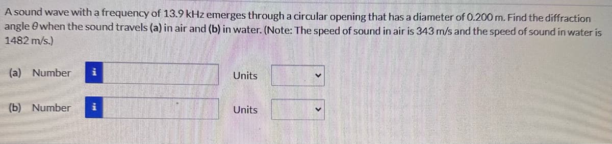 A sound wave with a frequency of 13.9 kHz emerges through a circular opening that has a diameter of 0.200 m. Find the diffraction
angle when the sound travels (a) in air and (b) in water. (Note: The speed of sound in air is 343 m/s and the speed of sound in water is
1482 m/s.)
(a) Number
(b) Number
Units
Units