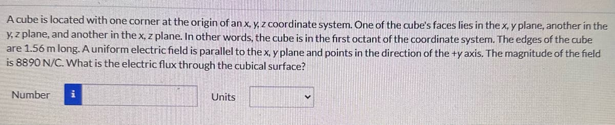 A cube is located with one corner at the origin of an x, y, z coordinate system. One of the cube's faces lies in the x, y plane, another in the
y, z plane, and another in the x, z plane. In other words, the cube is in the first octant of the coordinate system. The edges of the cube
are 1.56 m long. A uniform electric field is parallel to the x, y plane and points in the direction of the +y axis. The magnitude of the field
is 8890 N/C. What is the electric flux through the cubical surface?
Number
i
Units
V