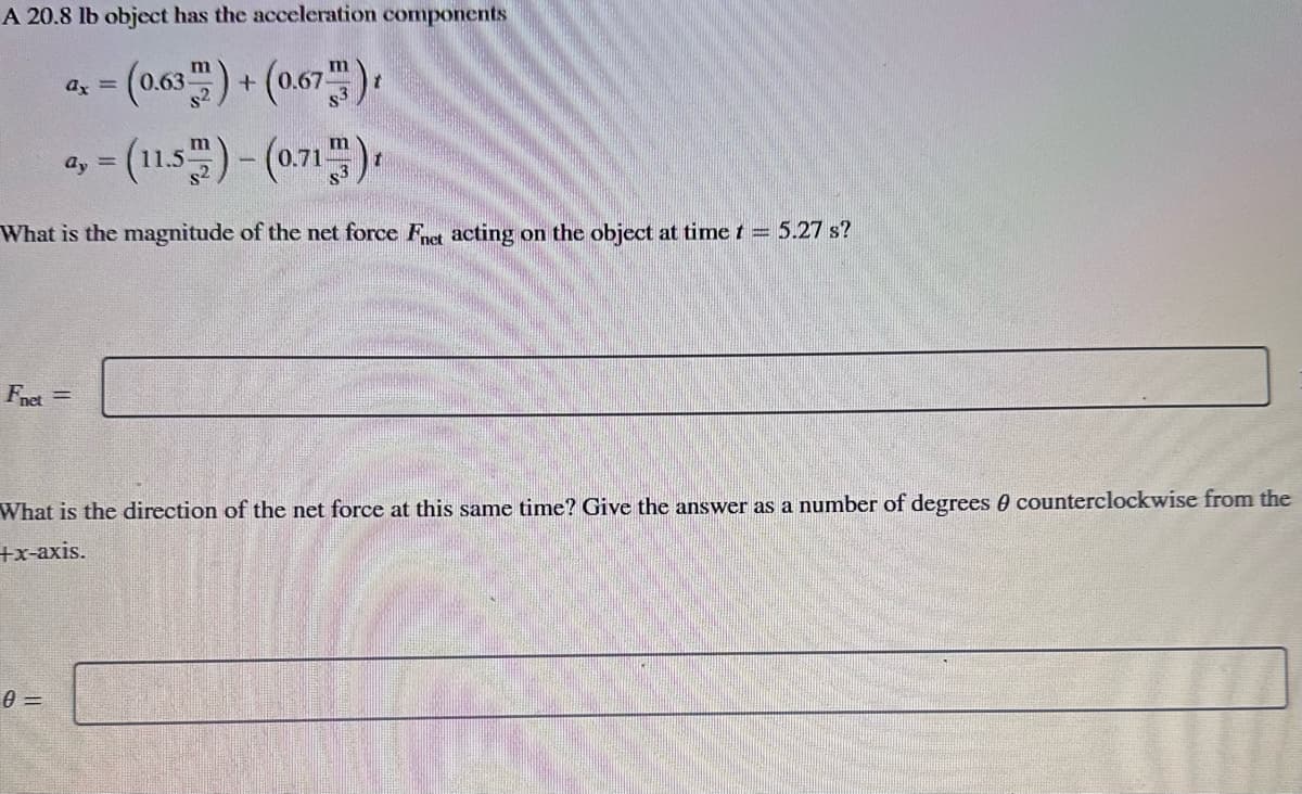 A 20.8 lb object has the acceleration components
a₁ = (0.63) + (0.67)
ax
ay=(11.5)-(0.71)
What is the magnitude of the net force Fnet acting on the object at time t = 5.27 s?
Fnet =
What is the direction of the net force at this same time? Give the answer as a number of degrees 0 counterclockwise from the
+x-axis.
0=