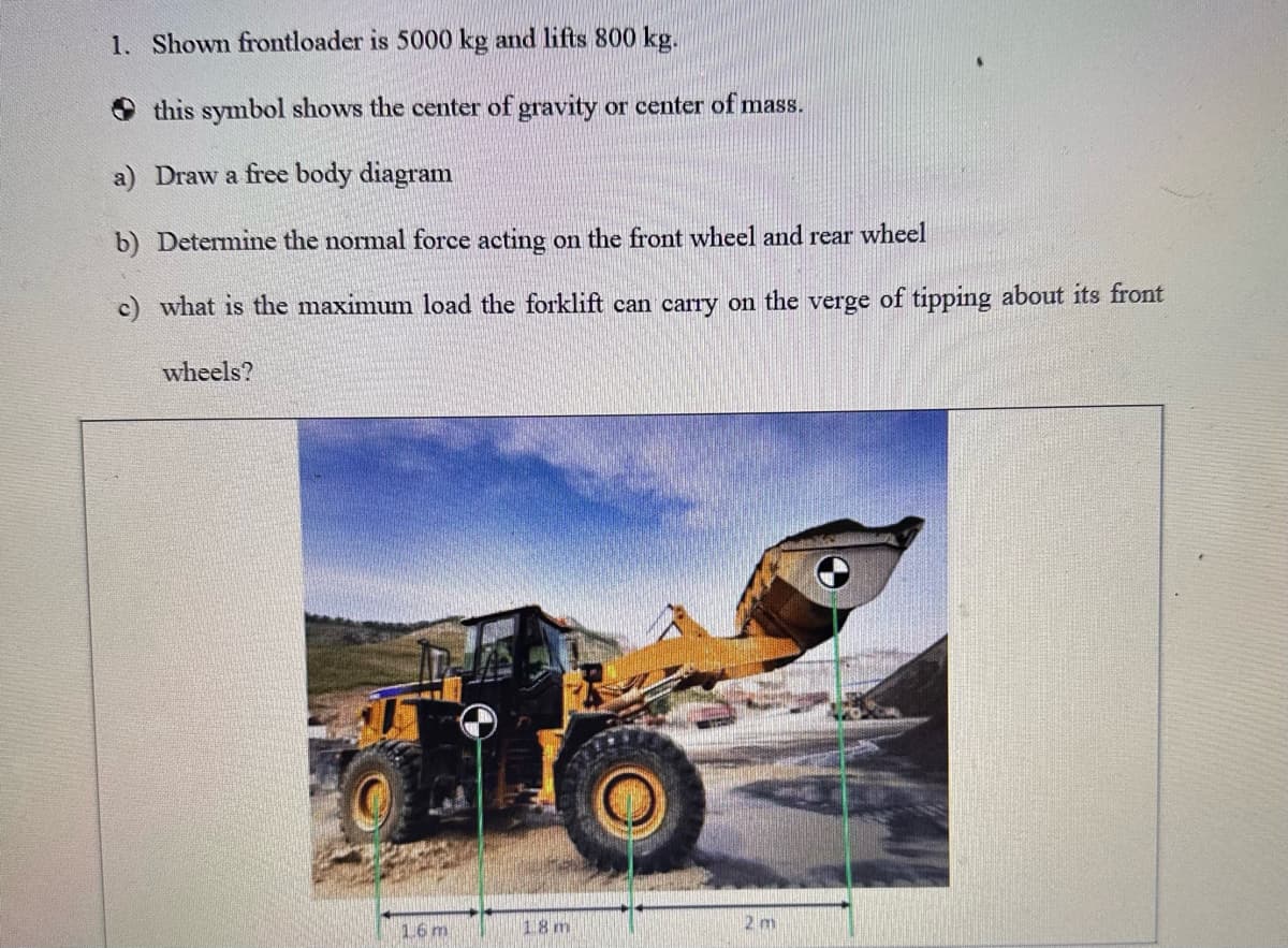 1. Shown frontloader is 5000 kg and lifts 800 kg.
this symbol shows the center of gravity or center of mass.
a) Draw a free body diagram
b) Determine the normal force acting on the front wheel and rear wheel
c) what is the maximum load the forklift can carry on the verge of tipping about its front
wheels?
1.6 m
18 m
2 m