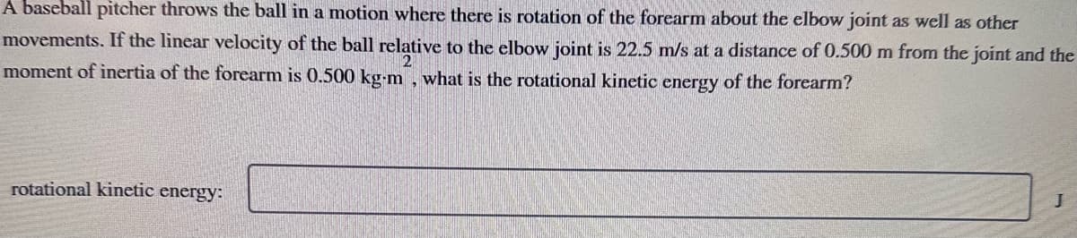 A baseball pitcher throws the ball in a motion where there is rotation of the forearm about the elbow joint as well as other
movements. If the linear velocity of the ball relative to the elbow joint is 22.5 m/s at a distance of 0.500 m from the joint and the
moment of inertia of the forearm is 0.500 kg-m, what is the rotational kinetic energy of the forearm?
rotational kinetic energy:
J