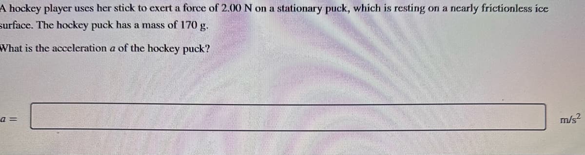 A hockey player uses her stick to exert a force of 2.00 N on a stationary puck, which is resting on a nearly frictionless ice
surface. The hockey puck has a mass of 170 g.
What is the acceleration a of the hockey puck?
a =
m/s²