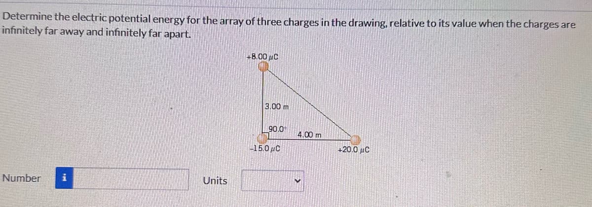 Determine the electric potential energy for the array of three charges in the drawing, relative to its value when the charges are
infinitely far away and infinitely far apart.
Number
i
Units
+8.00 μC
3.00 m
90.0
-15.0μC
4,00 m
+20.0 μC