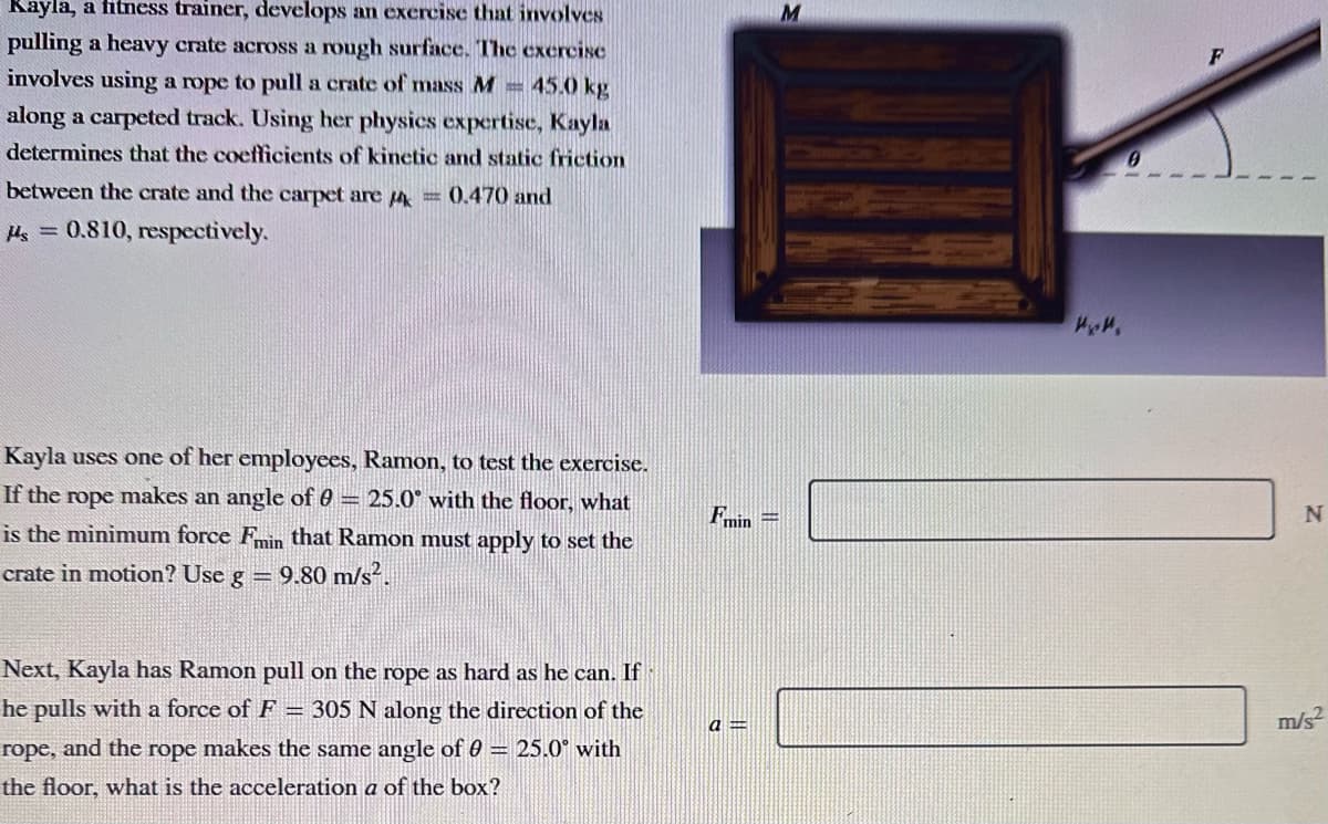 Kayla, a fitness trainer, develops an exercise that involves
pulling a heavy crate across a rough surface. The exercise
involves using a rope to pull a crate of mass M = 45.0 kg
along a carpeted track. Using her physics expertise, Kayla
determines that the coefficients of kinetic and static friction
between the crate and the carpet are 4 = 0.470 and
Hs = 0.810, respectively.
Kayla uses one of her employees, Ramon, to test the exercise.
If the rope makes an angle of 0 = 25.0° with the floor, what
is the minimum force Fmin that Ramon must apply to set the
crate in motion? Use g = 9.80 m/s².
Next, Kayla has Ramon pull on the rope as hard as he can. If
he pulls with a force of F = 305 N along the direction of the
rope, and the rope makes the same angle of 0 = 25.0° with
the floor, what is the acceleration a of the box?
Fmin =
a =
M
HXH,
F
N
m/s²