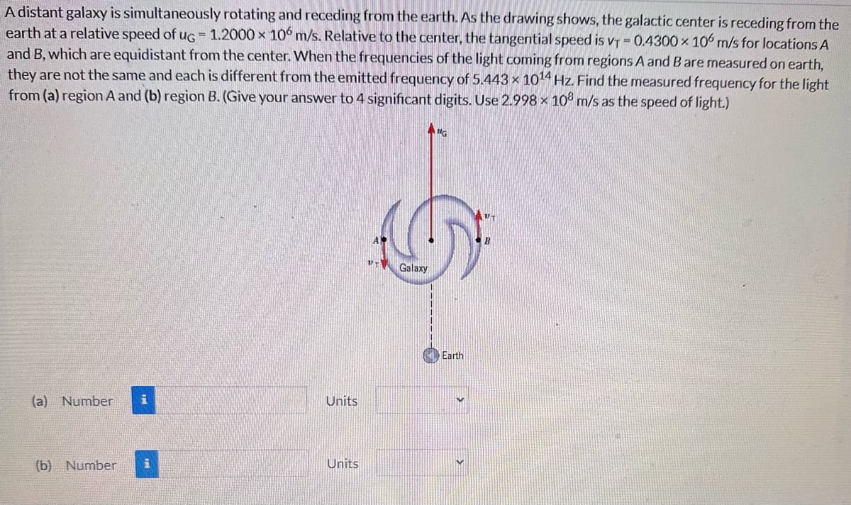 A distant galaxy is simultaneously rotating and receding from the earth. As the drawing shows, the galactic center is receding from the
earth at a relative speed of ug = 1.2000 x 106 m/s. Relative to the center, the tangential speed is vT -0.4300 x 106 m/s for locations A
and B, which are equidistant from the center. When the frequencies of the light coming from regions A and B are measured on earth,
they are not the same and each is different from the emitted frequency of 5.443 x 1014 Hz. Find the measured frequency for the light
from (a) region A and (b) region B. (Give your answer to 4 significant digits. Use 2.998 x 108 m/s as the speed of light.)
(a) Number i
Units
(b) Number i
Units
Galaxy
G
Earth