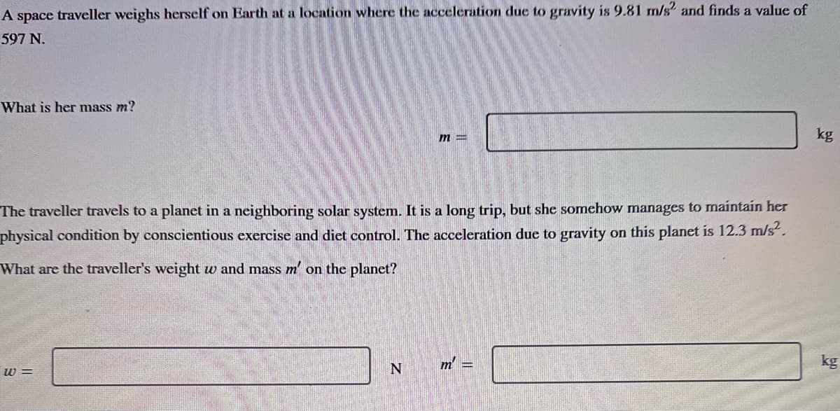 A space traveller weighs herself on Earth at a location where the acceleration due to gravity is 9.81 m/s² and finds a value of
597 N.
What is her mass m?
The traveller travels to a planet in a neighboring solar system. It is a long trip, but she somehow manages to maintain her
physical condition by conscientious exercise and diet control. The acceleration due to gravity on this planet is 12.3 m/s².
What are the traveller's weight w and mass m' on the planet?
w=
m=
N
m =
kg
kg