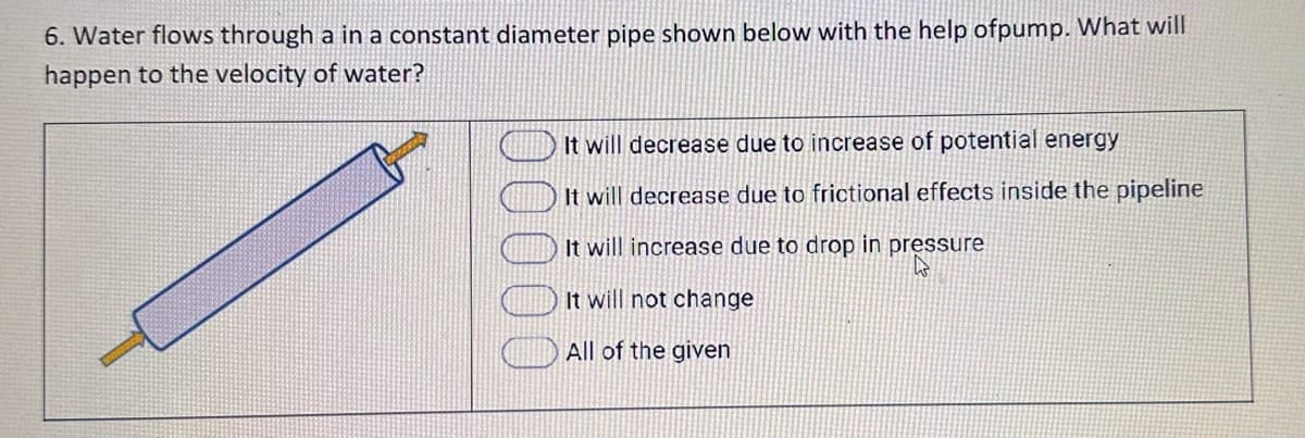 6. Water flows through a in a constant diameter pipe shown below with the help ofpump. What will
happen to the velocity of water?
It will decrease due to increase of potential energy
It will decrease due to frictional effects inside the pipeline
It will increase due to drop in pressure
W
It will not change
All of the given