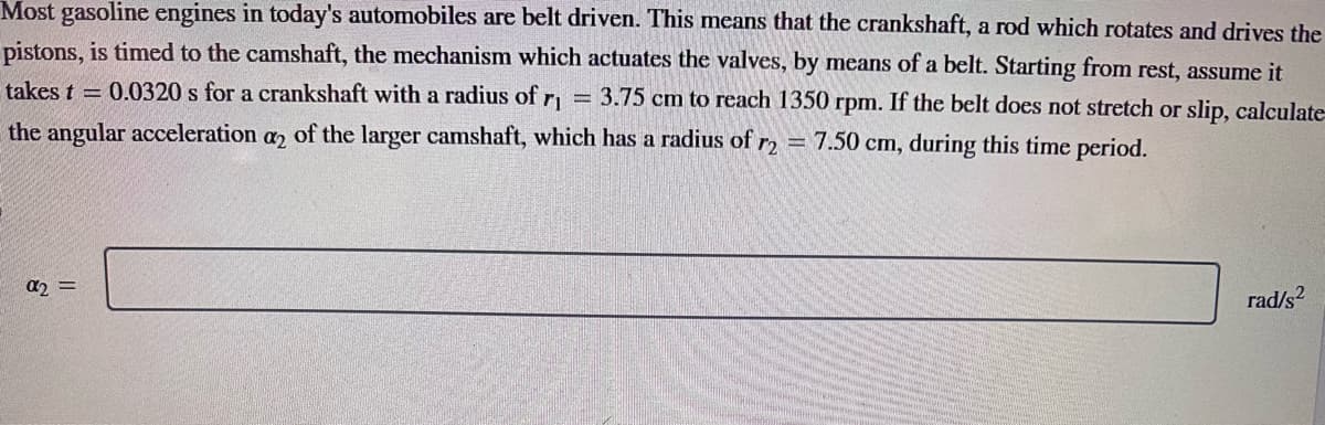 Most gasoline engines in today's automobiles are belt driven. This means that the crankshaft, a rod which rotates and drives the
pistons, is timed to the camshaft, the mechanism which actuates the valves, by means of a belt. Starting from rest, assume it
takes t=0.0320 s for a crankshaft with a radius of 3.75 cm to reach 1350 rpm. If the belt does not stretch or slip, calculate
the angular acceleration a2 of the larger camshaft, which has a radius of r2 = 7.50 cm, during this time period.
r1
α2 =
-
rad/s²