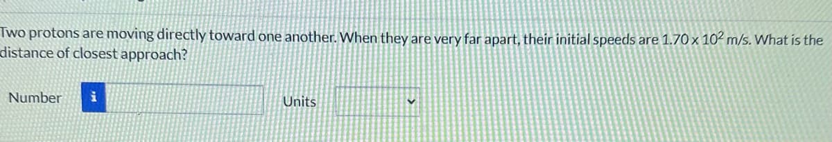 Two protons are moving directly toward one another. When they are very far apart, their initial speeds are 1.70 x 102 m/s. What is the
distance of closest approach?
Number
i
Units
V