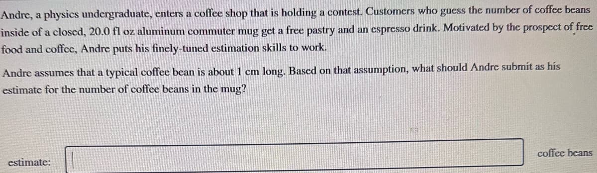 Andre, a physics undergraduate, enters a coffee shop that is holding a contest. Customers who guess the number of coffee beans
inside of a closed, 20.0 fl oz aluminum commuter mug get a free pastry and an espresso drink. Motivated by the prospect of free
food and coffee, Andre puts his finely-tuned estimation skills to work.
Andre assumes that a typical coffee bean is about 1 cm long. Based on that assumption, what should Andre submit as his
estimate for the number of coffee beans in the mug?
estimate:
83
coffee beans
