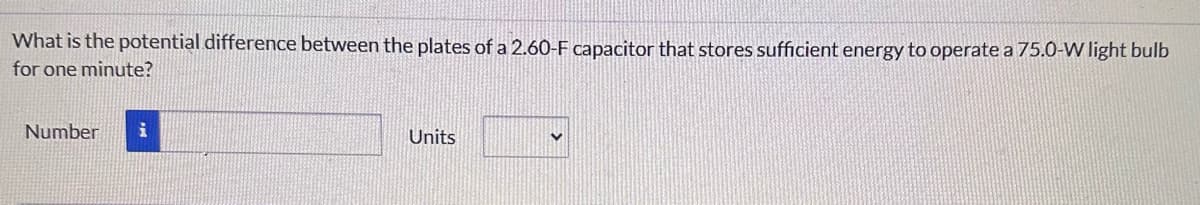 What is the potential difference between the plates of a 2.60-F capacitor that stores sufficient energy to operate a 75.0-W light bulb
for one minute?
Number
Units