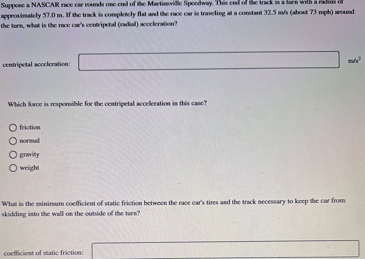 Suppose a NASCAR race car rounds one end of the Martinsville Speedway. This end of the track is a turn with a radius of
approximately 57.0 m. If the track is completely flat and the race car is traveling at a constant 32.5 m/s (about 73 mph) around
the turn, what is the race car's centripetal (radial) acceleration?
centripetal acceleration:
Which force is responsible for the centripetal acceleration in this case?
friction
normal
gravity
weight
What is the minimum coefficient of static friction between the race car's tires and the track necessary to keep the car from
skidding into the wall on the outside of the turn?
coefficient of static friction:
m/s²