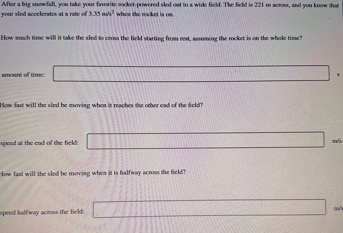 After a big snowfall, you take your favorite rocket-powered sled out to a wide field. The field is 221 m across, and you know that
your sled accelerates at a rate of 3.35 m/s² when the rocket is on.
How much time will it take the sled to cross the field starting from rest, assuming the rocket is on the whole time?
amount of time:
How fast will the sled be moving when it reaches the other end of the field?
speed at the end of the field:
How fast will the sled be moving when it is halfway across the field?
speed halfway across the field:
S
m/s
m/s