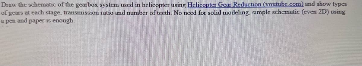Draw the schematic of the gearbox system used in helicopter using Helicopter Gear Reduction (youtube.com) and show types
of gears at each stage, transmission ratio and number of teeth. No need for solid modeling, simple schematic (even 2D) using
a pen and paper is enough.
