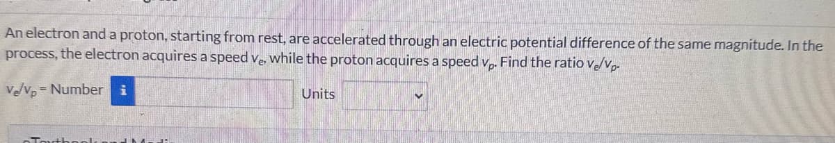 An electron and a proton, starting from rest, are accelerated through an electric potential difference of the same magnitude. In the
process, the electron acquires a speed ve, while the proton acquires a speed vp. Find the ratio ve/vp.
V₂/vp = Number i
Tout!
Units
V